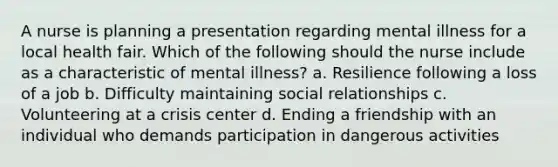 A nurse is planning a presentation regarding mental illness for a local health fair. Which of the following should the nurse include as a characteristic of mental illness? a. Resilience following a loss of a job b. Difficulty maintaining social relationships c. Volunteering at a crisis center d. Ending a friendship with an individual who demands participation in dangerous activities