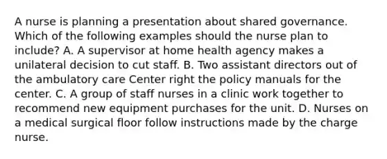 A nurse is planning a presentation about shared governance. Which of the following examples should the nurse plan to include? A. A supervisor at home health agency makes a unilateral decision to cut staff. B. Two assistant directors out of the ambulatory care Center right the policy manuals for the center. C. A group of staff nurses in a clinic work together to recommend new equipment purchases for the unit. D. Nurses on a medical surgical floor follow instructions made by the charge nurse.