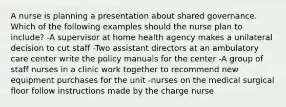 A nurse is planning a presentation about shared governance. Which of the following examples should the nurse plan to include? -A supervisor at home health agency makes a unilateral decision to cut staff -Two assistant directors at an ambulatory care center write the policy manuals for the center -A group of staff nurses in a clinic work together to recommend new equipment purchases for the unit -nurses on the medical surgical floor follow instructions made by the charge nurse