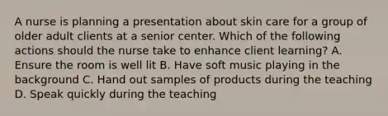 A nurse is planning a presentation about skin care for a group of older adult clients at a senior center. Which of the following actions should the nurse take to enhance client learning? A. Ensure the room is well lit B. Have soft music playing in the background C. Hand out samples of products during the teaching D. Speak quickly during the teaching