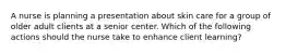 A nurse is planning a presentation about skin care for a group of older adult clients at a senior center. Which of the following actions should the nurse take to enhance client learning?