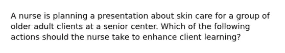 A nurse is planning a presentation about skin care for a group of older adult clients at a senior center. Which of the following actions should the nurse take to enhance client learning?