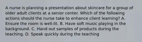 A nurse is planning a presentation about skincare for a group of older adult clients at a senior center. Which of the following actions should the nurse take to enhance client learning? A. Ensure the room is well-lit. B. Have soft music playing in the background. C. Hand out samples of products during the teaching. D. Speak quickly during the teaching