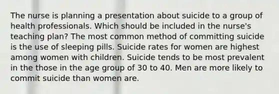 The nurse is planning a presentation about suicide to a group of health professionals. Which should be included in the nurse's teaching plan? The most common method of committing suicide is the use of sleeping pills. Suicide rates for women are highest among women with children. Suicide tends to be most prevalent in the those in the age group of 30 to 40. Men are more likely to commit suicide than women are.