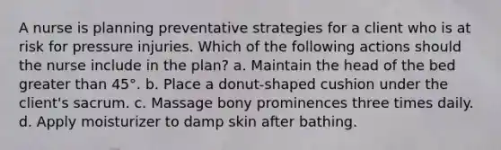 A nurse is planning preventative strategies for a client who is at risk for pressure injuries. Which of the following actions should the nurse include in the plan? a. Maintain the head of the bed greater than 45°. b. Place a donut-shaped cushion under the client's sacrum. c. Massage bony prominences three times daily. d. Apply moisturizer to damp skin after bathing.