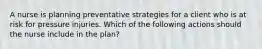 A nurse is planning preventative strategies for a client who is at risk for pressure injuries. Which of the following actions should the nurse include in the plan?