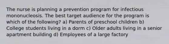 The nurse is planning a prevention program for infectious mononucleosis. The best target audience for the program is which of the following? a) Parents of preschool children b) College students living in a dorm c) Older adults living in a senior apartment building d) Employees of a large factory