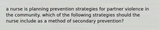 a nurse is planning prevention strategies for partner violence in the community. which of the following strategies should the nurse include as a method of secondary prevention?