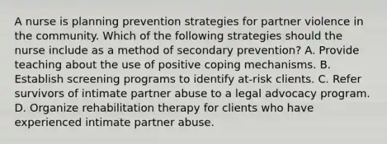 A nurse is planning prevention strategies for partner violence in the community. Which of the following strategies should the nurse include as a method of secondary prevention? A. Provide teaching about the use of positive coping mechanisms. B. Establish screening programs to identify at-risk clients. C. Refer survivors of intimate partner abuse to a legal advocacy program. D. Organize rehabilitation therapy for clients who have experienced intimate partner abuse.