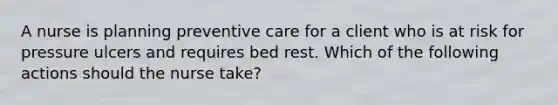 A nurse is planning preventive care for a client who is at risk for pressure ulcers and requires bed rest. Which of the following actions should the nurse take?