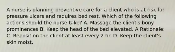 A nurse is planning preventive care for a client who is at risk for pressure ulcers and requires bed rest. Which of the following actions should the nurse take? A. Massage the client's bony prominences B. Keep the head of the bed elevated. A Rationale: C. Reposition the client at least every 2 hr. D. Keep the client's skin moist.