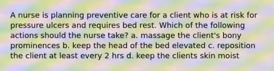 A nurse is planning preventive care for a client who is at risk for pressure ulcers and requires bed rest. Which of the following actions should the nurse take? a. massage the client's bony prominences b. keep the head of the bed elevated c. reposition the client at least every 2 hrs d. keep the clients skin moist