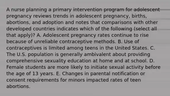 A nurse planning a primary intervention program for adolescent pregnancy reviews trends in adolescent pregnancy, births, abortions, and adoption and notes that comparisons with other developed countries indicates which of the following (select all that apply)? A. Adolescent pregnancy rates continue to rise because of unreliable contraceptive methods. B. Use of contraceptives is limited among teens in the United States. C. The U.S. population is generally ambivalent about providing comprehensive sexuality education at home and at school. D. Female students are more likely to initiate sexual activity before the age of 13 years. E. Changes in parental notification or consent requirements for minors impacted rates of teen abortions.