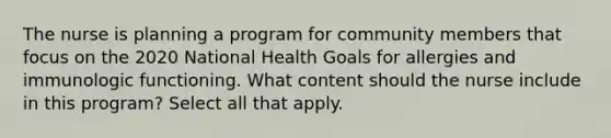 The nurse is planning a program for community members that focus on the 2020 National Health Goals for allergies and immunologic functioning. What content should the nurse include in this program? Select all that apply.