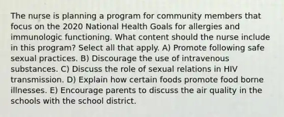 The nurse is planning a program for community members that focus on the 2020 National Health Goals for allergies and immunologic functioning. What content should the nurse include in this program? Select all that apply. A) Promote following safe sexual practices. B) Discourage the use of intravenous substances. C) Discuss the role of sexual relations in HIV transmission. D) Explain how certain foods promote food borne illnesses. E) Encourage parents to discuss the air quality in the schools with the school district.