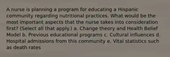 A nurse is planning a program for educating a Hispanic community regarding nutritional practices. What would be the most important aspects that the nurse takes into consideration first? (Select all that apply.) a. Change theory and Health Belief Model b. Previous educational programs c. Cultural influences d. Hospital admissions from this community e. Vital statistics such as death rates