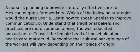 A nurse is planning to provide culturally effective care to Mexican migrant farmworkers. Which of the following strategies would the nurse use? a. Learn how to speak Spanish to improve communication. b. Understand that traditional beliefs and practices are more common among the well-educated population. c. Consult the female head of household about health care matters. d. Recognize that cultural backgrounds of the workers will vary depending on their place of origin.