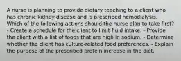 A nurse is planning to provide dietary teaching to a client who has chronic kidney disease and is prescribed hemodialysis. Which of the following actions should the nurse plan to take first? - Create a schedule for the client to limit fluid intake. - Provide the client with a list of foods that are high in sodium. - Determine whether the client has culture-related food preferences. - Explain the purpose of the prescribed protein increase in the diet.