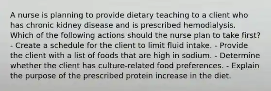 A nurse is planning to provide dietary teaching to a client who has chronic kidney disease and is prescribed hemodialysis. Which of the following actions should the nurse plan to take first? - Create a schedule for the client to limit fluid intake. - Provide the client with a list of foods that are high in sodium. - Determine whether the client has culture-related food preferences. - Explain the purpose of the prescribed protein increase in the diet.