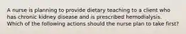 A nurse is planning to provide dietary teaching to a client who has chronic kidney disease and is prescribed hemodialysis. Which of the following actions should the nurse plan to take first?