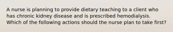 A nurse is planning to provide dietary teaching to a client who has chronic kidney disease and is prescribed hemodialysis. Which of the following actions should the nurse plan to take first?