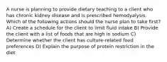 A nurse is planning to provide dietary teaching to a client who has chronic kidney disease and is prescribed hemodyalysis. Which of the following actions should the nurse plan to take first? A) Create a schedule for the client to limit fluid intake B) Provide the client with a list of foods that are high in sodium C) Determine whether the client has culture-related food preferences D) Explain the purpose of protein restriction in the diet