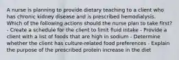 A nurse is planning to provide dietary teaching to a client who has chronic kidney disease and is prescribed hemodialysis. Which of the following actions should the nurse plan to take first? - Create a schedule for the client to limit fluid intake - Provide a client with a list of foods that are high in sodium - Determine whether the client has culture-related food preferences - Explain the purpose of the prescribed protein increase in the diet