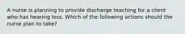 A nurse is planning to provide discharge teaching for a client who has hearing loss. Which of the following actions should the nurse plan to take?