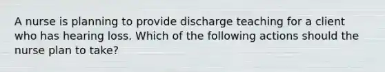 A nurse is planning to provide discharge teaching for a client who has hearing loss. Which of the following actions should the nurse plan to take?