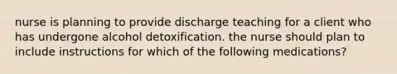 nurse is planning to provide discharge teaching for a client who has undergone alcohol detoxification. the nurse should plan to include instructions for which of the following medications?