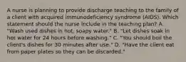 A nurse is planning to provide discharge teaching to the family of a client with acquired immunodeficiency syndrome (AIDS). Which statement should the nurse include in the teaching plan? A. "Wash used dishes in hot, soapy water." B. "Let dishes soak in hot water for 24 hours before washing." C. "You should boil the client's dishes for 30 minutes after use." D. "Have the client eat from paper plates so they can be discarded."