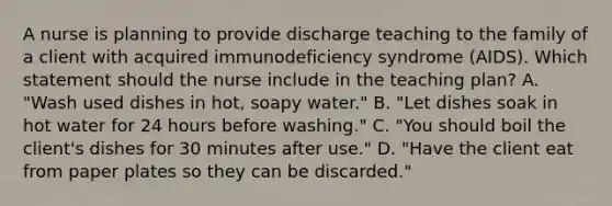 A nurse is planning to provide discharge teaching to the family of a client with acquired immunodeficiency syndrome (AIDS). Which statement should the nurse include in the teaching plan? A. "Wash used dishes in hot, soapy water." B. "Let dishes soak in hot water for 24 hours before washing." C. "You should boil the client's dishes for 30 minutes after use." D. "Have the client eat from paper plates so they can be discarded."