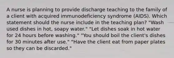 A nurse is planning to provide discharge teaching to the family of a client with acquired immunodeficiency syndrome (AIDS). Which statement should the nurse include in the teaching plan? "Wash used dishes in hot, soapy water." "Let dishes soak in hot water for 24 hours before washing." "You should boil the client's dishes for 30 minutes after use." "Have the client eat from paper plates so they can be discarded."