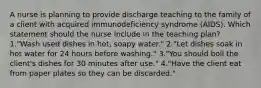 A nurse is planning to provide discharge teaching to the family of a client with acquired immunodeficiency syndrome (AIDS). Which statement should the nurse include in the teaching plan? 1."Wash used dishes in hot, soapy water." 2."Let dishes soak in hot water for 24 hours before washing." 3."You should boil the client's dishes for 30 minutes after use." 4."Have the client eat from paper plates so they can be discarded."