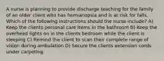 A nurse is planning to provide discharge teaching for the family of an older client who has hemianopsia and is at risk for falls. Which of the following instructions should the nurse include? A) Keep the clients personal care items in the bathroom B) Keep the overhead lights on in the clients bedroom while the client is sleeping C) Remind the client to scan their complete range of vision during ambulation D) Secure the clients extension cords under carpeting.