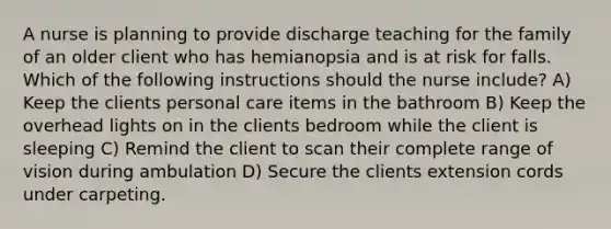 A nurse is planning to provide discharge teaching for the family of an older client who has hemianopsia and is at risk for falls. Which of the following instructions should the nurse include? A) Keep the clients personal care items in the bathroom B) Keep the overhead lights on in the clients bedroom while the client is sleeping C) Remind the client to scan their complete range of vision during ambulation D) Secure the clients extension cords under carpeting.