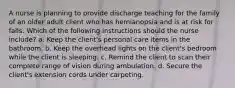 A nurse is planning to provide discharge teaching for the family of an older adult client who has hemianopsia and is at risk for falls. Which of the following instructions should the nurse include? a. Keep the client's personal care items in the bathroom. b. Keep the overhead lights on the client's bedroom while the client is sleeping. c. Remind the client to scan their complete range of vision during ambulation. d. Secure the client's extension cords under carpeting.