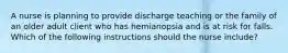 A nurse is planning to provide discharge teaching or the family of an older adult client who has hemianopsia and is at risk for falls. Which of the following instructions should the nurse include?