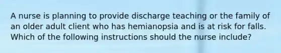 A nurse is planning to provide discharge teaching or the family of an older adult client who has hemianopsia and is at risk for falls. Which of the following instructions should the nurse include?