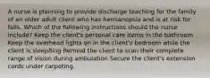 A nurse is planning to provide discharge teaching for the family of an older adult client who has hemianopsia and is at risk for falls. Which of the following instructions should the nurse include? Keep the client's personal care items in the bathroom Keep the overhead lights on in the client's bedroom while the client is sleep8ing Remind the client to scan their complete range of vision during ambulation Secure the client's extension cords under carpeting.