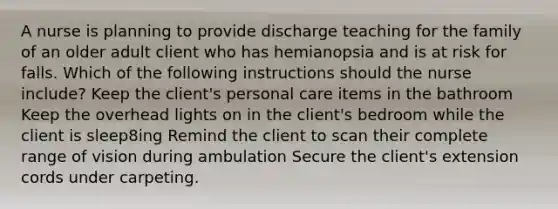 A nurse is planning to provide discharge teaching for the family of an older adult client who has hemianopsia and is at risk for falls. Which of the following instructions should the nurse include? Keep the client's personal care items in the bathroom Keep the overhead lights on in the client's bedroom while the client is sleep8ing Remind the client to scan their complete range of vision during ambulation Secure the client's extension cords under carpeting.