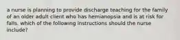 a nurse is planning to provide discharge teaching for the family of an older adult client who has hemianopsia and is at risk for falls. which of the following instructions should the nurse include?