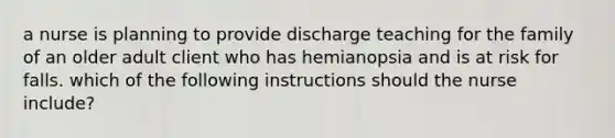 a nurse is planning to provide discharge teaching for the family of an older adult client who has hemianopsia and is at risk for falls. which of the following instructions should the nurse include?