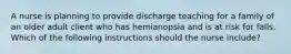 A nurse is planning to provide discharge teaching for a family of an older adult client who has hemianopsia and is at risk for falls. Which of the following instructions should the nurse include?