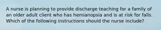 A nurse is planning to provide discharge teaching for a family of an older adult client who has hemianopsia and is at risk for falls. Which of the following instructions should the nurse include?