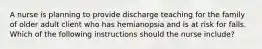 A nurse is planning to provide discharge teaching for the family of older adult client who has hemianopsia and is at risk for falls. Which of the following instructions should the nurse include?