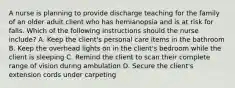 A nurse is planning to provide discharge teaching for the family of an older adult client who has hemianopsia and is at risk for falls. Which of the following instructions should the nurse include? A. Keep the client's personal care items in the bathroom B. Keep the overhead lights on in the client's bedroom while the client is sleeping C. Remind the client to scan their complete range of vision during ambulation D. Secure the client's extension cords under carpeting