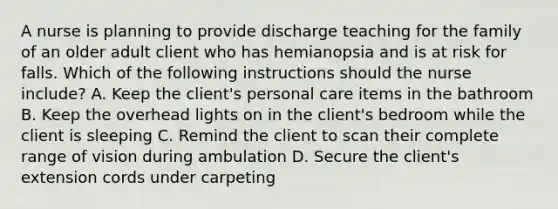 A nurse is planning to provide discharge teaching for the family of an older adult client who has hemianopsia and is at risk for falls. Which of the following instructions should the nurse include? A. Keep the client's personal care items in the bathroom B. Keep the overhead lights on in the client's bedroom while the client is sleeping C. Remind the client to scan their complete range of vision during ambulation D. Secure the client's extension cords under carpeting