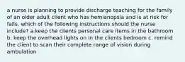 a nurse is planning to provide discharge teaching for the family of an older adult client who has hemianopsia and is at risk for falls. which of the following instructions should the nurse include? a.keep the clients personal care items in the bathroom b. keep the overhead lights on in the clients bedroom c. remind the client to scan their complete range of vision during ambulation