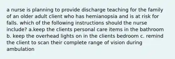 a nurse is planning to provide discharge teaching for the family of an older adult client who has hemianopsia and is at risk for falls. which of the following instructions should the nurse include? a.keep the clients personal care items in the bathroom b. keep the overhead lights on in the clients bedroom c. remind the client to scan their complete range of vision during ambulation